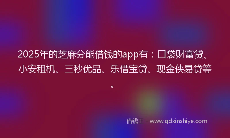 2025年的芝麻分能借钱的app有：口袋财富贷、小安租机、三秒优品、乐借宝贷、现金侠易贷等。
