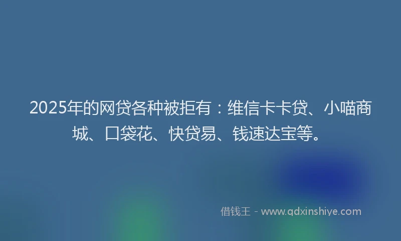 2025年的网贷各种被拒有：维信卡卡贷、小喵商城、口袋花、快贷易、钱速达宝等。