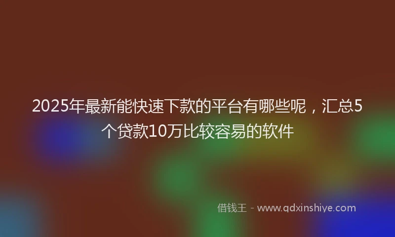 2025年最新能快速下款的平台有哪些呢，汇总5个贷款10万比较容易的软件