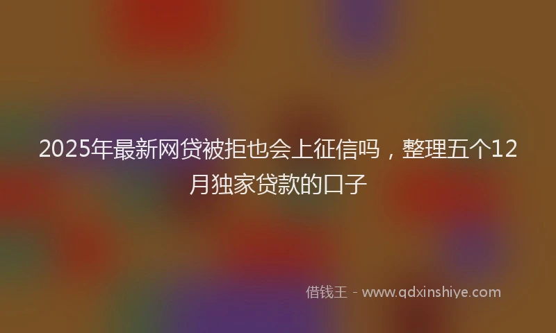 2025年最新网贷被拒也会上征信吗，整理五个12月独家贷款的口子