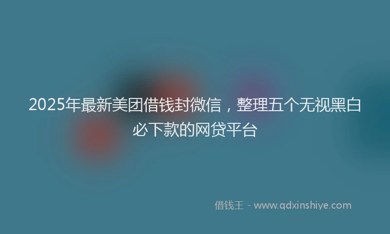 2025年最新美团借钱封微信，整理五个无视黑白必下款的网贷平台