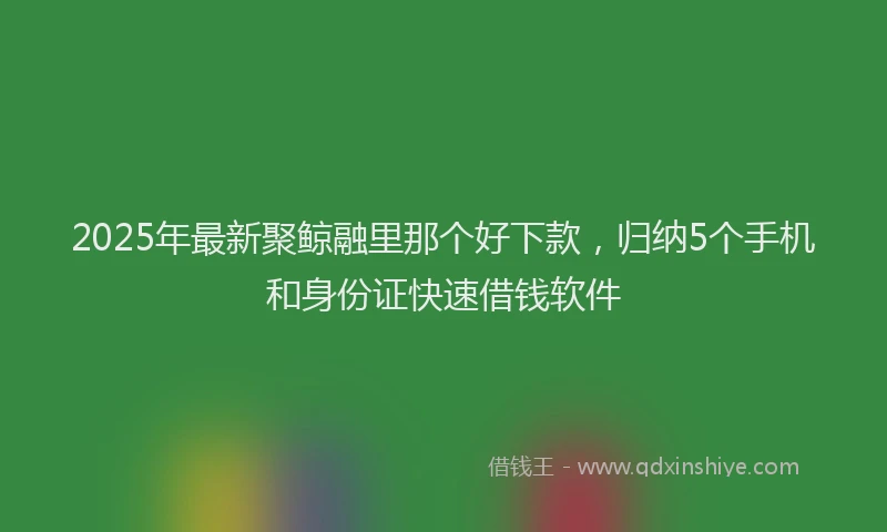 2025年最新聚鲸融里那个好下款，归纳5个手机和身份证快速借钱软件