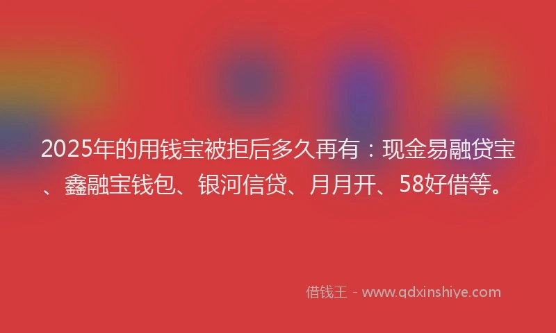 2025年的用钱宝被拒后多久再有：现金易融贷宝、鑫融宝钱包、银河信贷、月月开、58好借等。