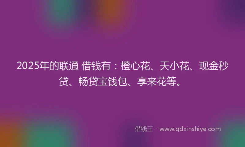 2025年的联通 借钱有：橙心花、天小花、现金秒贷、畅贷宝钱包、享来花等。