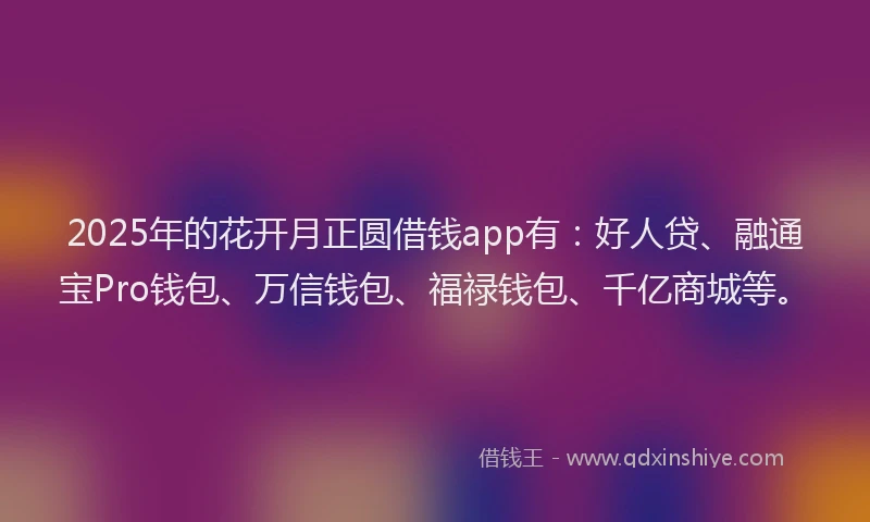 2025年的花开月正圆借钱app有：好人贷、融通宝Pro钱包、万信钱包、福禄钱包、千亿商城等。