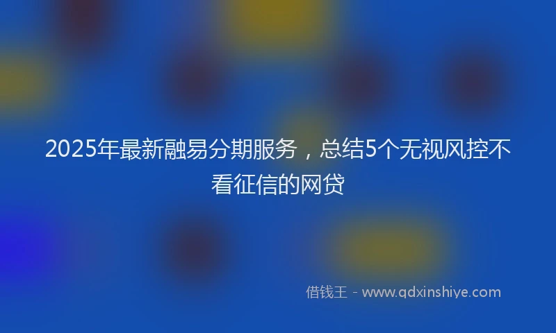 2025年最新融易分期服务，总结5个无视风控不看征信的网贷