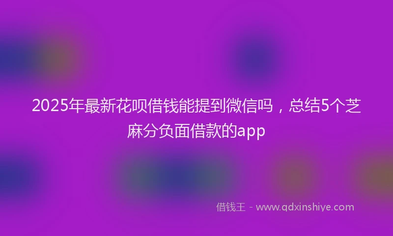 2025年最新花呗借钱能提到微信吗，总结5个芝麻分负面借款的app
