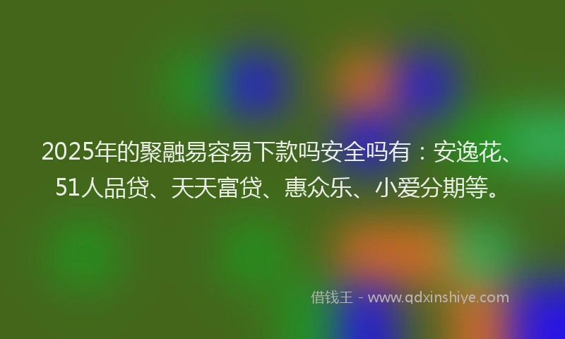 2025年的聚融易容易下款吗安全吗有：安逸花、51人品贷、天天富贷、惠众乐、小爱分期等。