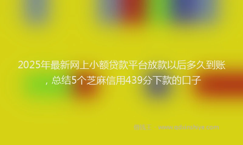 2025年最新网上小额贷款平台放款以后多久到账，总结5个芝麻信用439分下款的口子