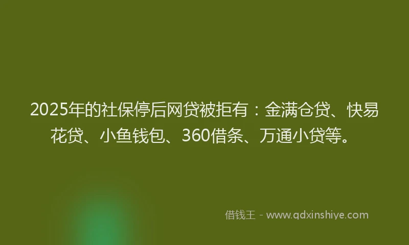 2025年的社保停后网贷被拒有：金满仓贷、快易花贷、小鱼钱包、360借条、万通小贷等。