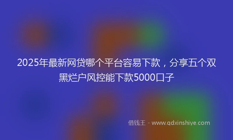 2025年最新网贷哪个平台容易下款，分享五个双黑烂户风控能下款5000口子