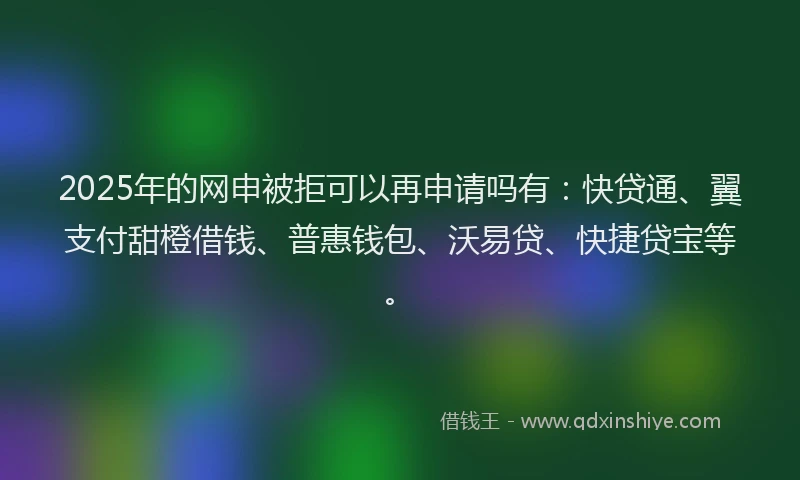 2025年的网申被拒可以再申请吗有：快贷通、翼支付甜橙借钱、普惠钱包、沃易贷、快捷贷宝等。