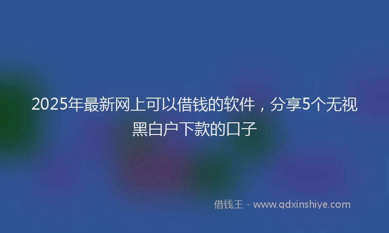 2025年最新网上可以借钱的软件，分享5个无视黑白户下款的口子