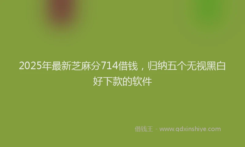 2025年最新芝麻分714借钱，归纳五个无视黑白好下款的软件