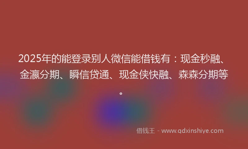 2025年的能登录别人微信能借钱有：现金秒融、金瀛分期、瞬信贷通、现金侠快融、森森分期等。