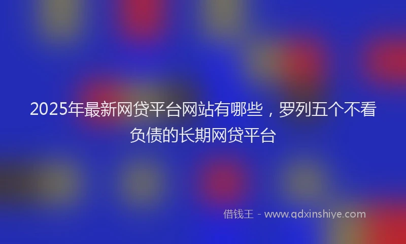 2025年最新网贷平台网站有哪些，罗列五个不看负债的长期网贷平台