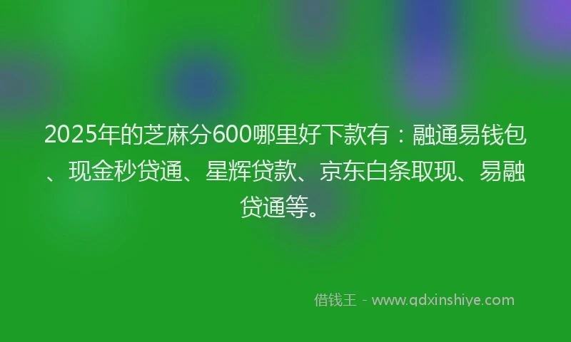 2025年的芝麻分600哪里好下款有：融通易钱包、现金秒贷通、星辉贷款、京东白条取现、易融贷通等。