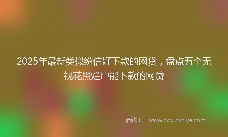 2025年最新类似纷信好下款的网贷，盘点五个无视花黑烂户能下款的网贷