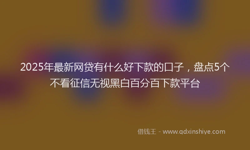 2025年最新网贷有什么好下款的口子，盘点5个不看征信无视黑白百分百下款平台