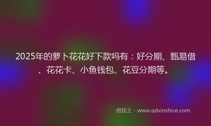 2025年的萝卜花花好下款吗有：好分期、甄易借、花花卡、小鱼钱包、花豆分期等。