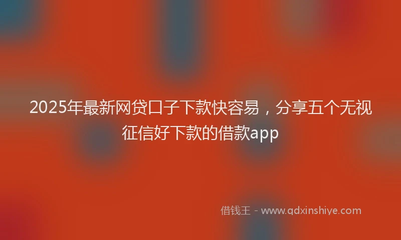2025年最新网贷口子下款快容易，分享五个无视征信好下款的借款app