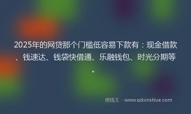 2025年的网贷那个门槛低容易下款有：现金借款、钱速达、钱袋快借通、乐融钱包、时光分期等。