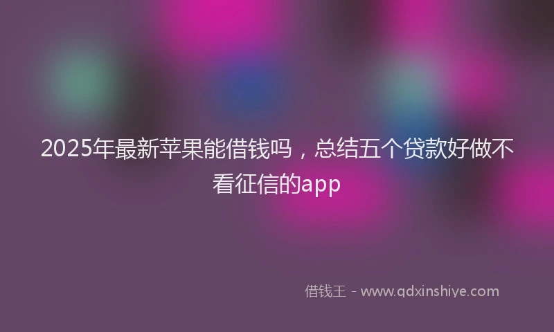 2025年最新苹果能借钱吗，总结五个贷款好做不看征信的app