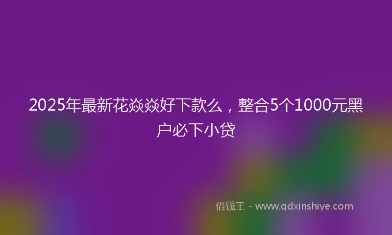 2025年最新花焱焱好下款么，整合5个1000元黑户必下小贷