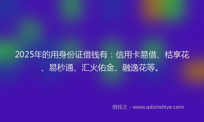 2025年的用身份证借钱有：信用卡易借、桔享花、易秒通、汇火佑金、融逸花等。