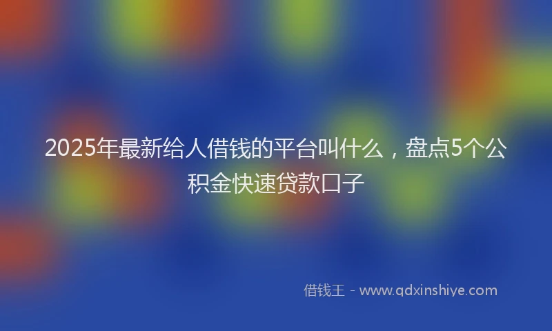 2025年最新给人借钱的平台叫什么，盘点5个公积金快速贷款口子