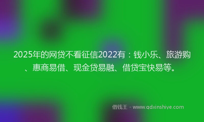 2025年的网贷不看征信2022有：钱小乐、旅游购、惠商易借、现金贷易融、借贷宝快易等。
