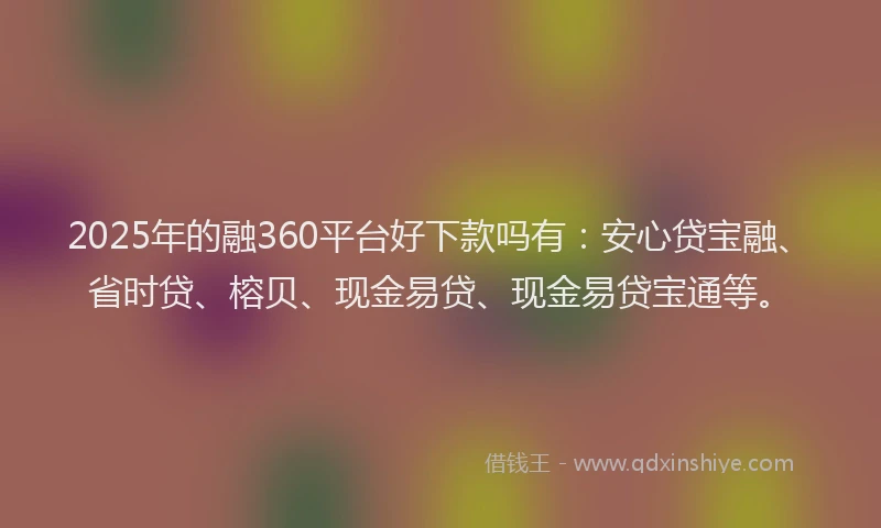 2025年的融360平台好下款吗有：安心贷宝融、省时贷、榕贝、现金易贷、现金易贷宝通等。