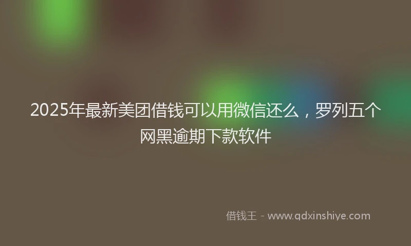 2025年最新美团借钱可以用微信还么，罗列五个网黑逾期下款软件