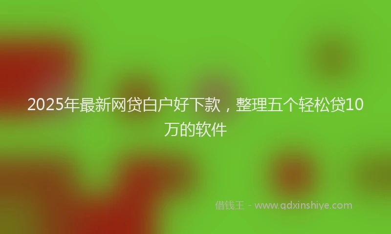 2025年最新网贷白户好下款，整理五个轻松贷10万的软件