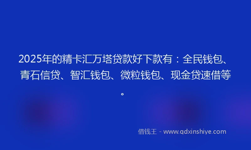 2025年的精卡汇万塔贷款好下款有：全民钱包、青石信贷、智汇钱包、微粒钱包、现金贷速借等。