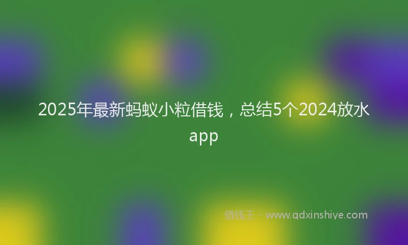 2025年最新蚂蚁小粒借钱，总结5个2024放水app