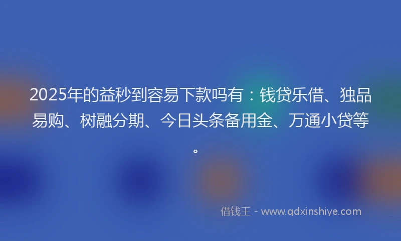 2025年的益秒到容易下款吗有：钱贷乐借、独品易购、树融分期、今日头条备用金、万通小贷等。