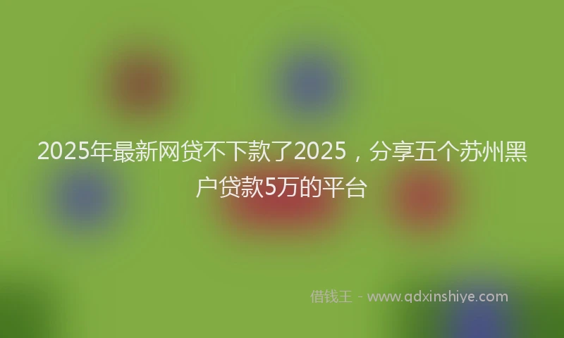 2025年最新网贷不下款了2025，分享五个苏州黑户贷款5万的平台