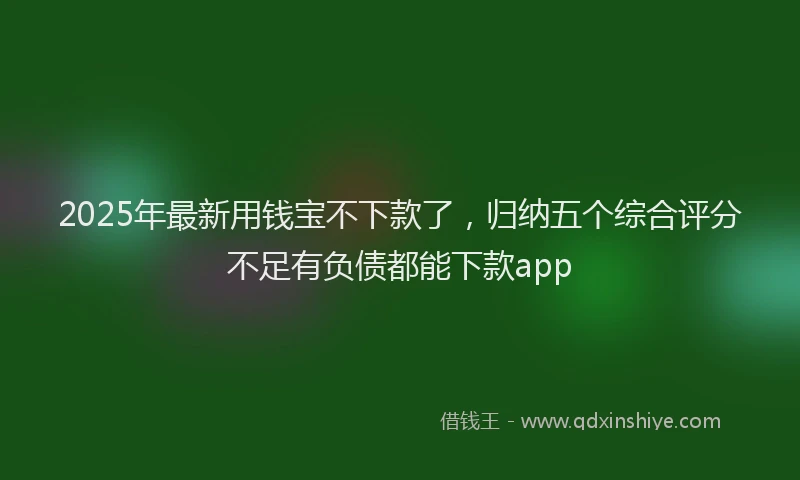 2025年最新用钱宝不下款了，归纳五个综合评分不足有负债都能下款app