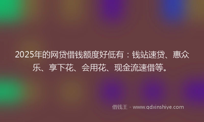 2025年的网贷借钱额度好低有：钱站速贷、惠众乐、享下花、会用花、现金流速借等。