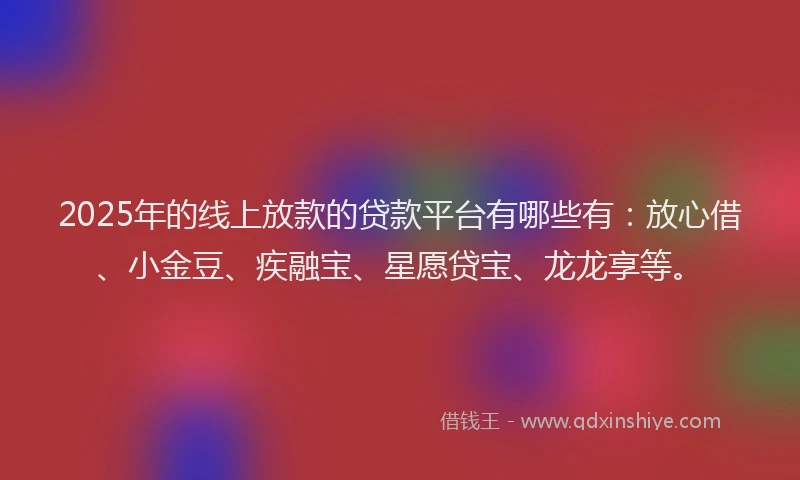 2025年的线上放款的贷款平台有哪些有：放心借、小金豆、疾融宝、星愿贷宝、龙龙享等。