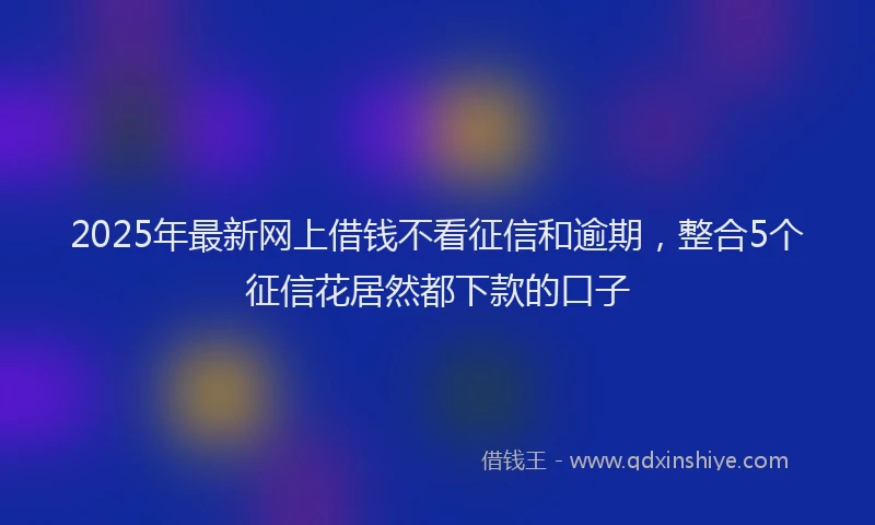 2025年最新网上借钱不看征信和逾期，整合5个征信花居然都下款的口子