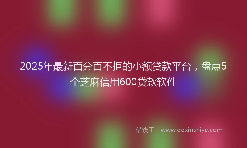 2025年最新百分百不拒的小额贷款平台，盘点5个芝麻信用600贷款软件