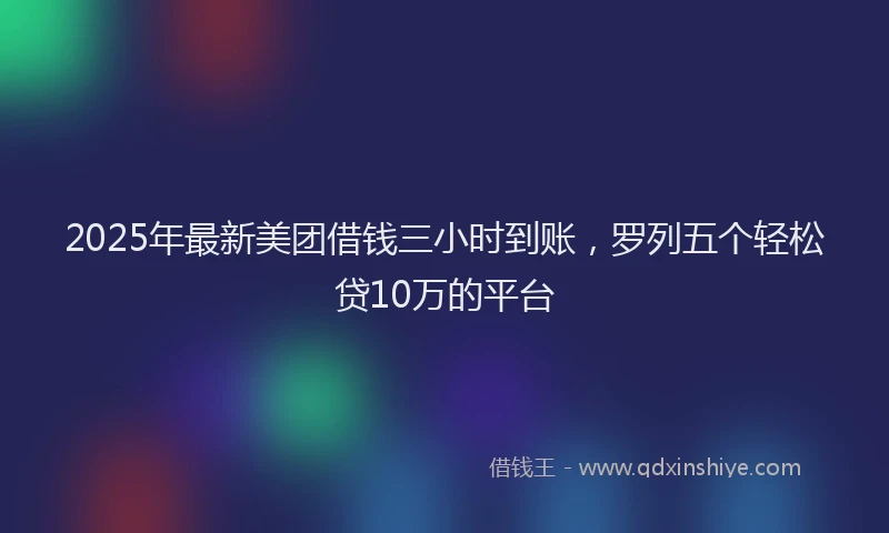 2025年最新美团借钱三小时到账，罗列五个轻松贷10万的平台