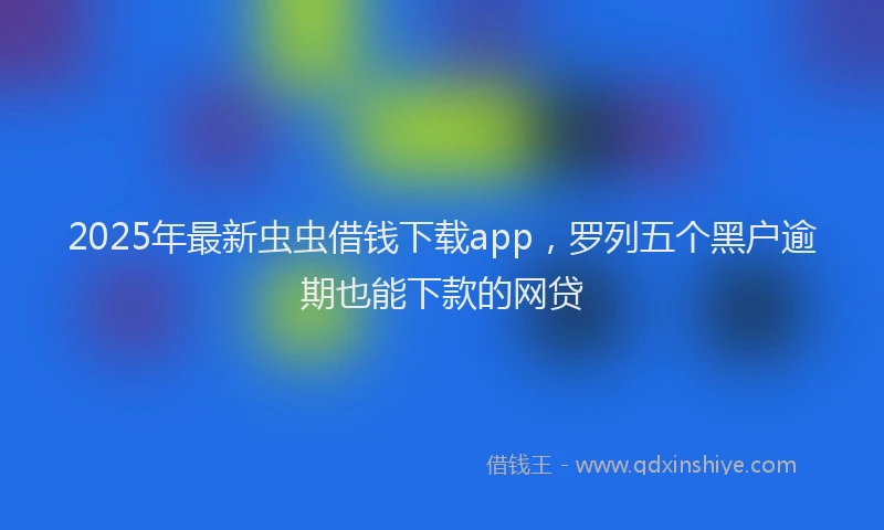 2025年最新虫虫借钱下载app，罗列五个黑户逾期也能下款的网贷