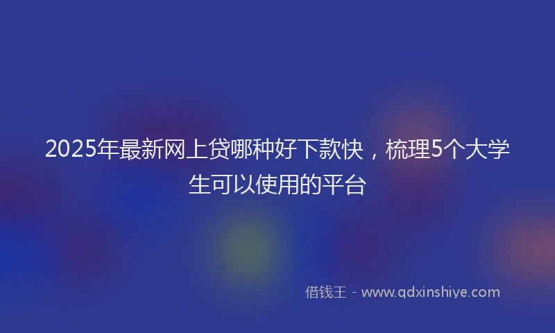 2025年最新网上贷哪种好下款快，梳理5个大学生可以使用的平台