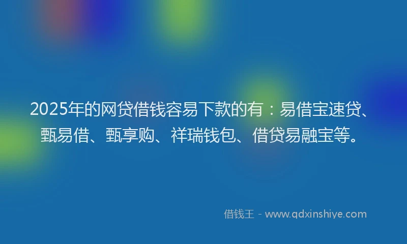 2025年的网贷借钱容易下款的有：易借宝速贷、甄易借、甄享购、祥瑞钱包、借贷易融宝等。
