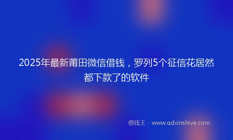 2025年最新莆田微信借钱，罗列5个征信花居然都下款了的软件