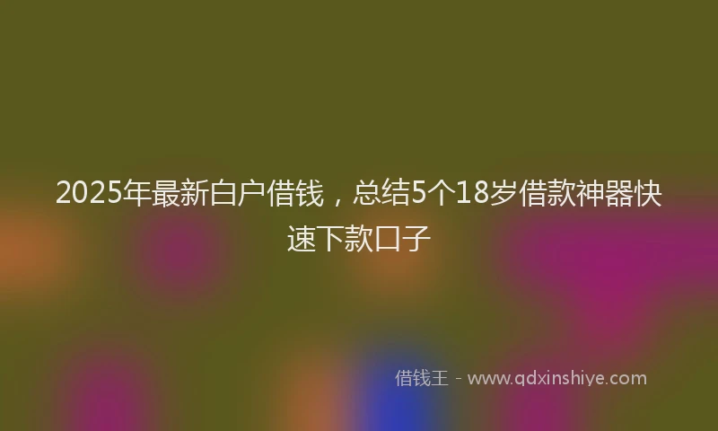 2025年最新白户借钱，总结5个18岁借款神器快速下款口子