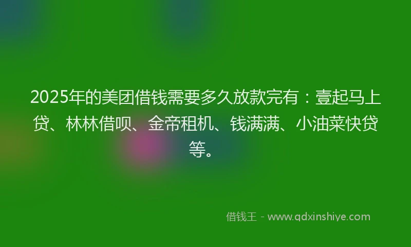 2025年的美团借钱需要多久放款完有：壹起马上贷、林林借呗、金帝租机、钱满满、小油菜快贷等。